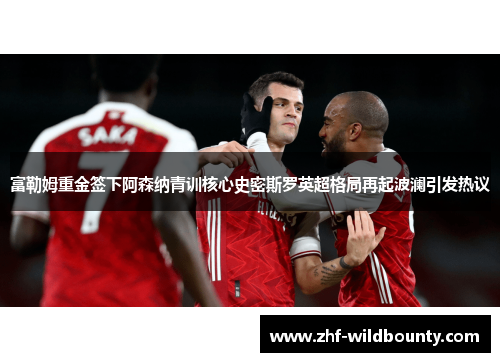 富勒姆重金签下阿森纳青训核心史密斯罗英超格局再起波澜引发热议 富勒姆重金签下阿森纳青训核心史密斯罗英超格局再起波澜引发热议