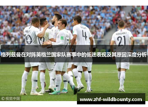 格列兹曼在对阵英格兰国家队赛事中的低迷表现及其原因深度分析 格列兹曼在对阵英格兰国家队赛事中的低迷表现及其原因深度分析